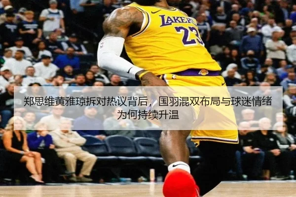 郑思维黄雅琼拆对热议背后，国羽混双布局与球迷情绪为何持续升温
